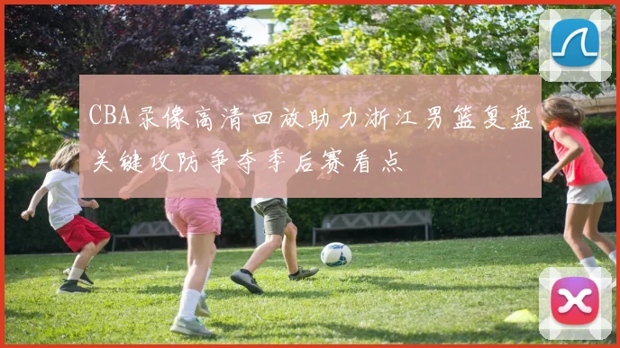 CBA录像高清回放助力浙江男篮复盘关键攻防争夺季后赛看点