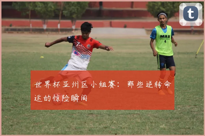 世界杯亚州区小组赛：那些逆转命运的惊险瞬间