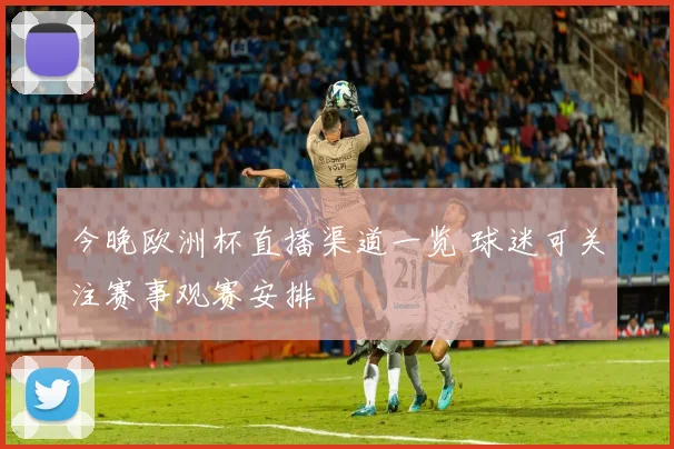 今晚欧洲杯直播渠道一览 球迷可关注赛事观赛安排