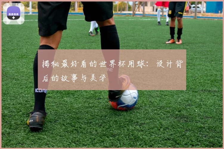 揭秘最好看的世界杯用球：设计背后的故事与美学