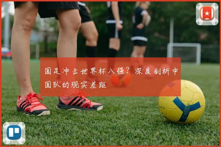 国足冲击世界杯八强？深度剖析中国队的现实差距