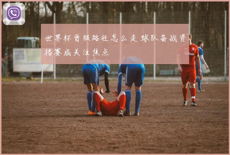 世界杯晋级路径怎么走 球队备战资格赛成关注焦点