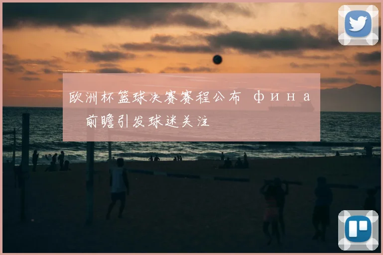 欧洲杯篮球决赛赛程公布 финал前瞻引发球迷关注