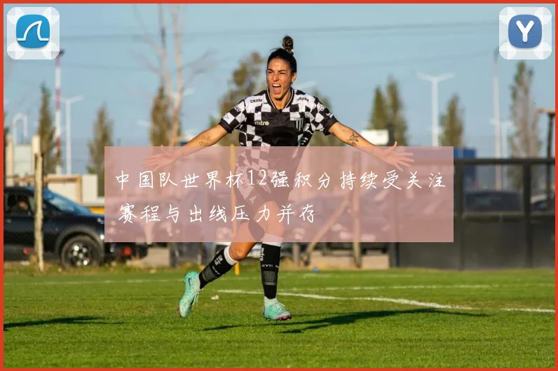 中国队世界杯12强积分持续受关注 赛程与出线压力并存