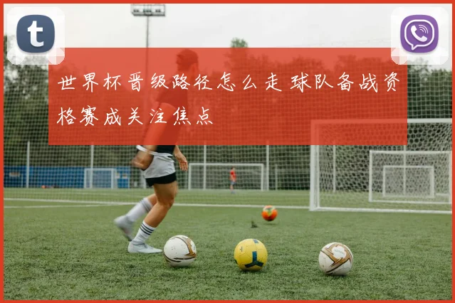 世界杯晋级路径怎么走 球队备战资格赛成关注焦点