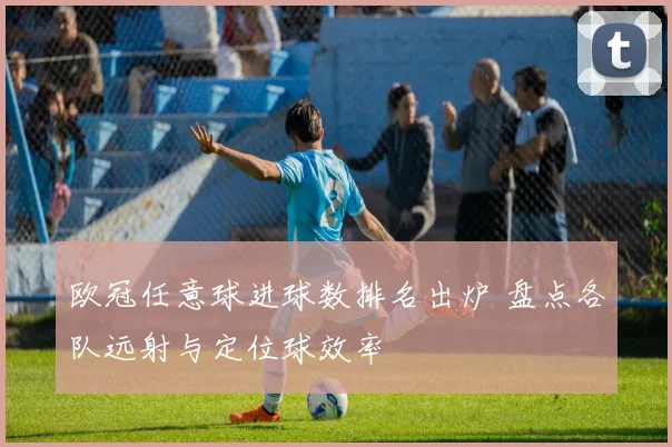 欧冠任意球进球数排名出炉 盘点各队远射与定位球效率